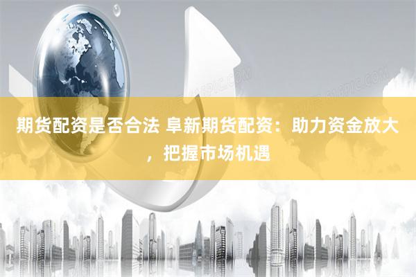 期货配资是否合法 阜新期货配资：助力资金放大，把握市场机遇