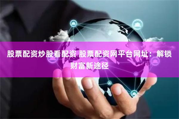 股票配资炒股看配资 股票配资网平台网址：解锁财富新途径