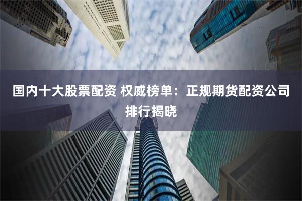 国内十大股票配资 权威榜单：正规期货配资公司排行揭晓