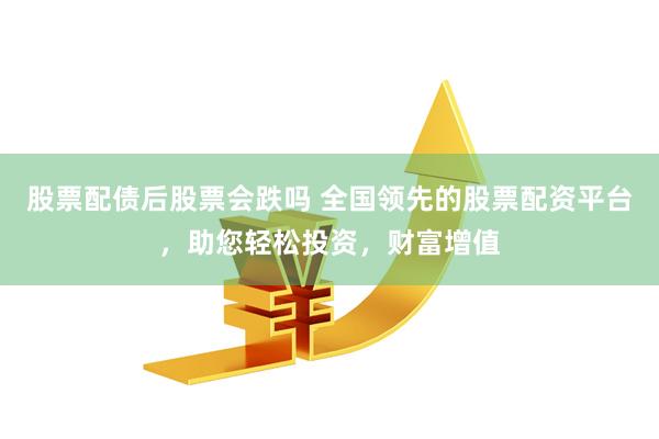 股票配债后股票会跌吗 全国领先的股票配资平台，助您轻松投资，财富增值