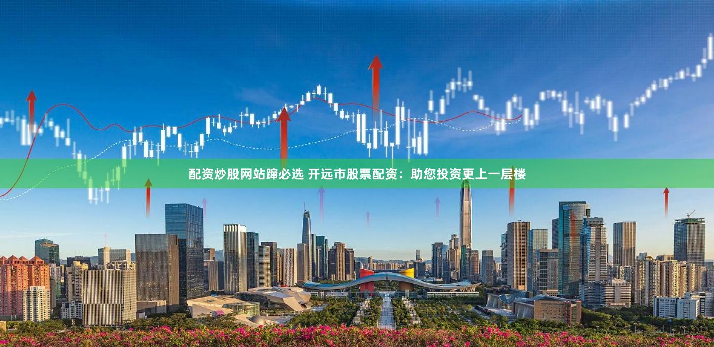 配资炒股网站蹿必选 开远市股票配资：助您投资更上一层楼