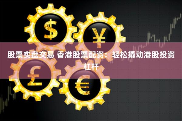 股票实盘交易 香港股票配资：轻松撬动港股投资杠杆