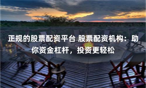 正规的股票配资平台 股票配资机构：助你资金杠杆，投资更轻松