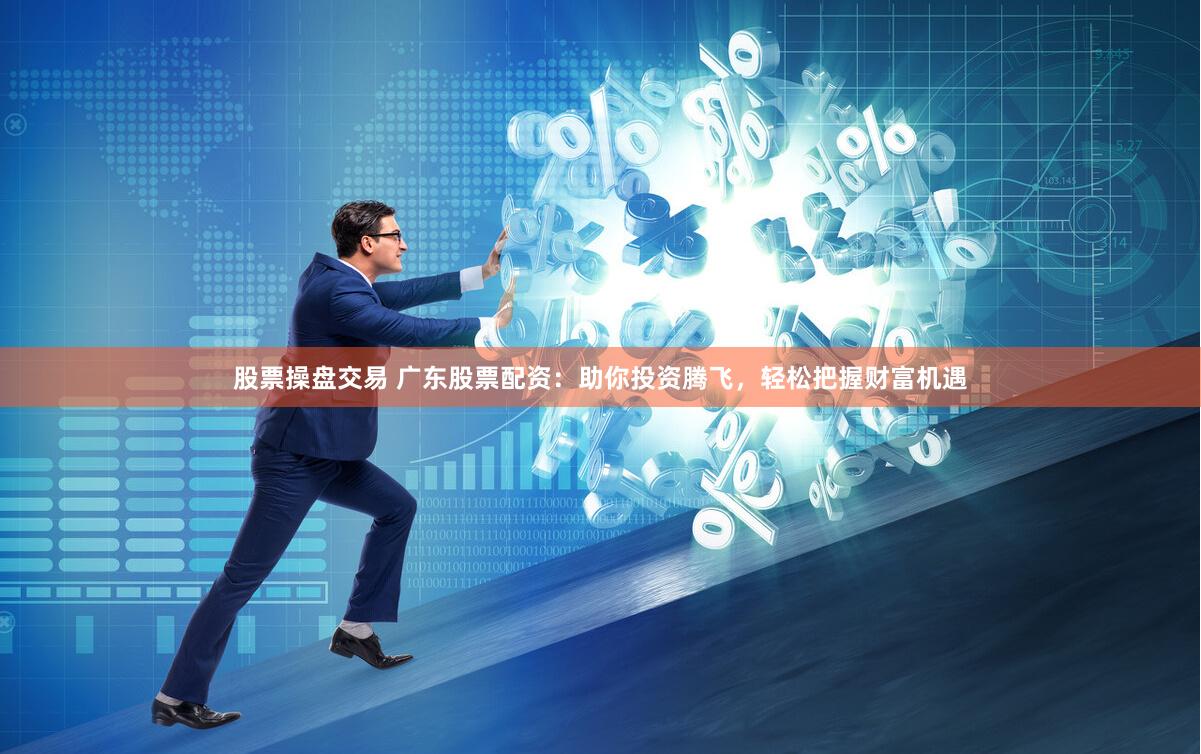股票操盘交易 广东股票配资：助你投资腾飞，轻松把握财富机遇
