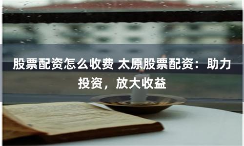 股票配资怎么收费 太原股票配资：助力投资，放大收益