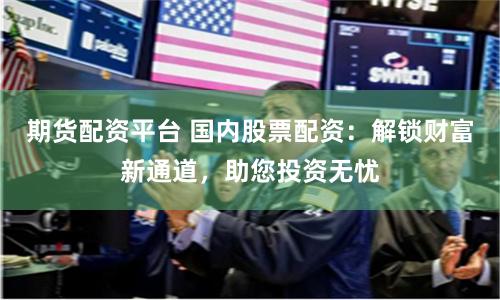 期货配资平台 国内股票配资：解锁财富新通道，助您投资无忧