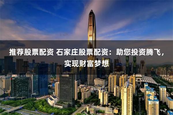 推荐股票配资 石家庄股票配资：助您投资腾飞，实现财富梦想