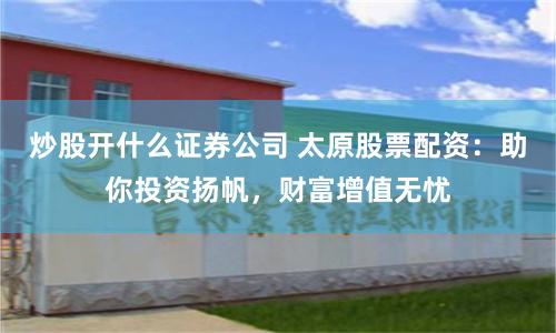 炒股开什么证券公司 太原股票配资：助你投资扬帆，财富增值无忧