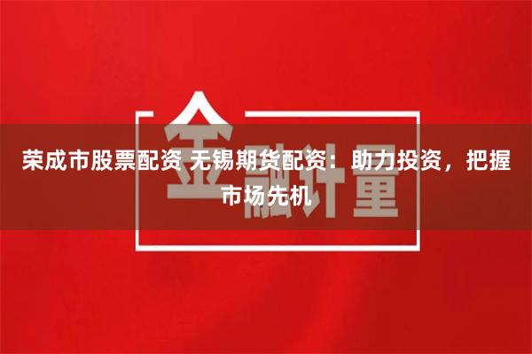 荣成市股票配资 无锡期货配资：助力投资，把握市场先机