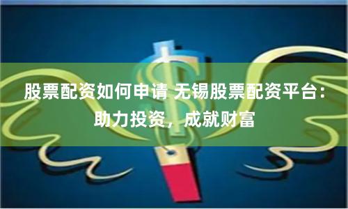 股票配资如何申请 无锡股票配资平台：助力投资，成就财富