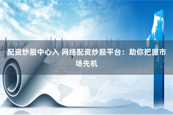 配资炒股中心入 网络配资炒股平台：助你把握市场先机