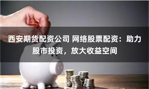 西安期货配资公司 网络股票配资：助力股市投资，放大收益空间