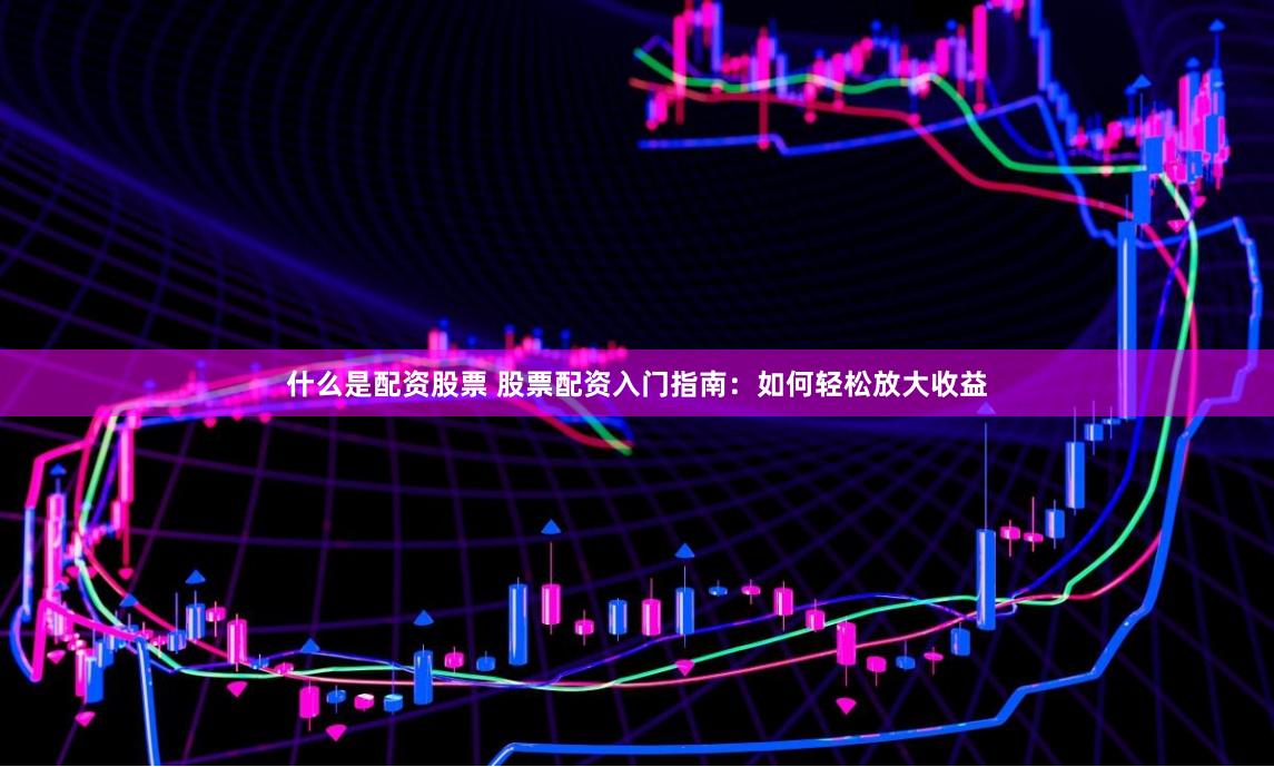 什么是配资股票 股票配资入门指南：如何轻松放大收益