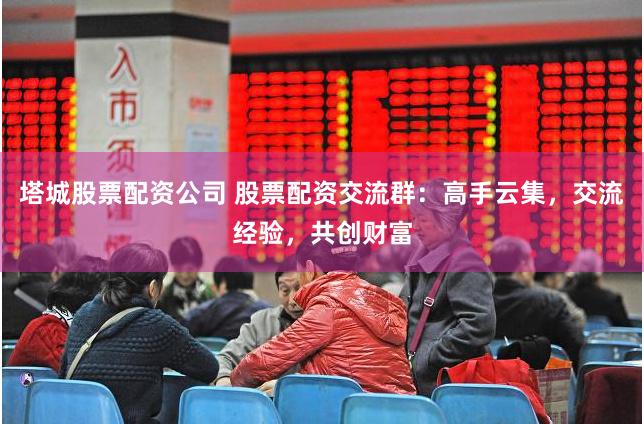 塔城股票配资公司 股票配资交流群：高手云集，交流经验，共创财富