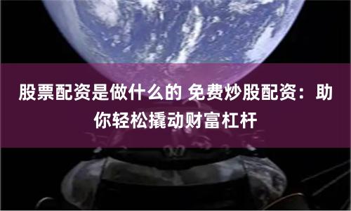 股票配资是做什么的 免费炒股配资：助你轻松撬动财富杠杆