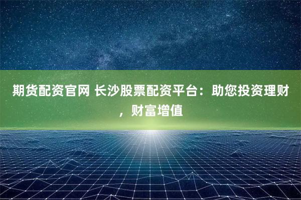 期货配资官网 长沙股票配资平台：助您投资理财，财富增值