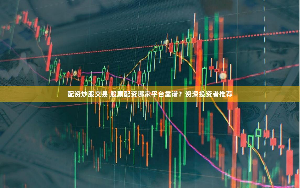 配资炒股交易 股票配资哪家平台靠谱？资深投资者推荐