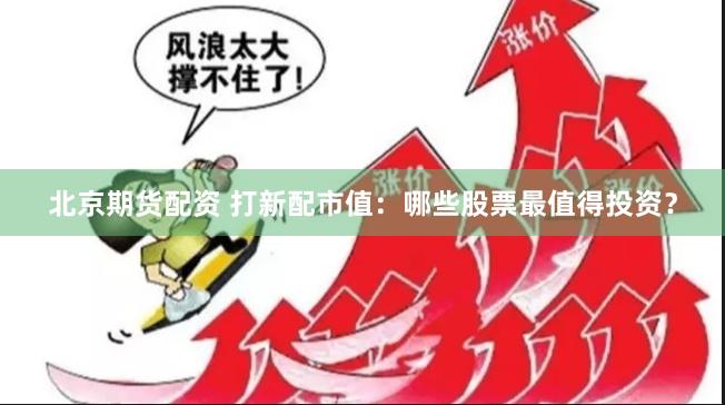 北京期货配资 打新配市值：哪些股票最值得投资？