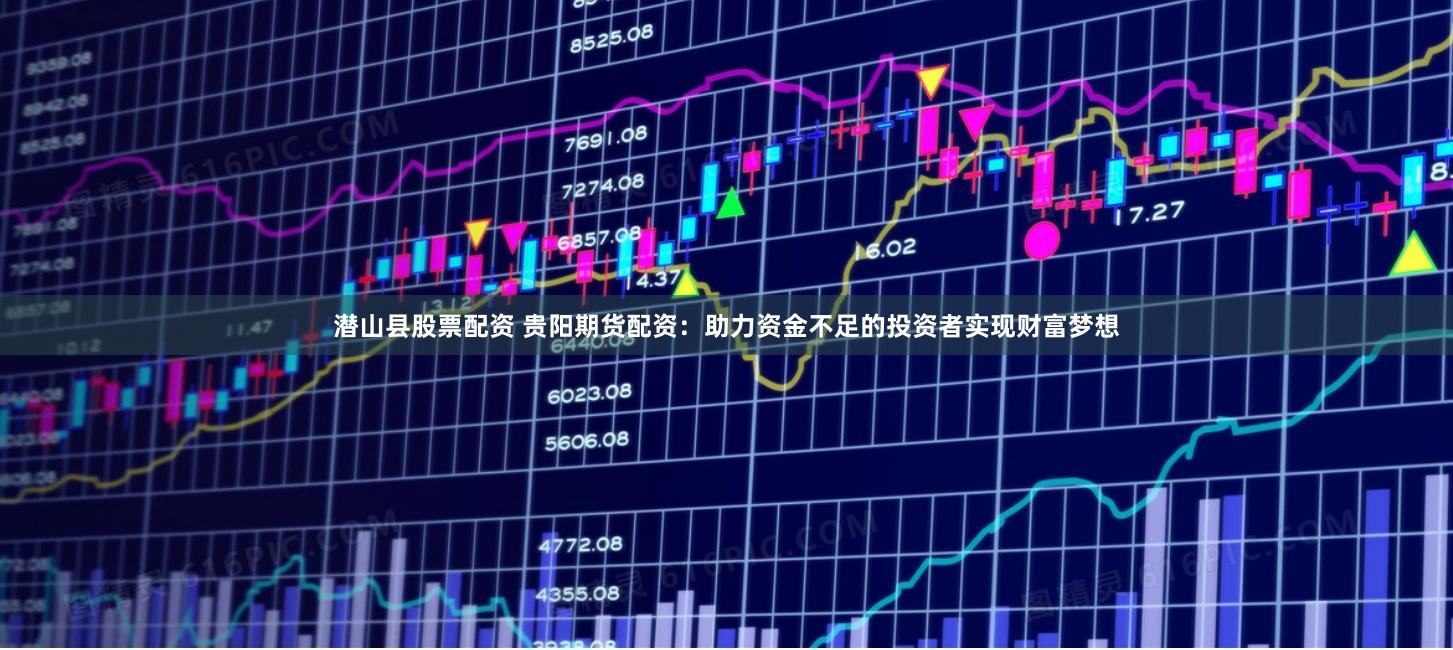 潜山县股票配资 贵阳期货配资：助力资金不足的投资者实现财富梦想