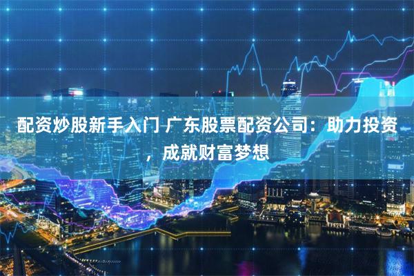 配资炒股新手入门 广东股票配资公司：助力投资，成就财富梦想