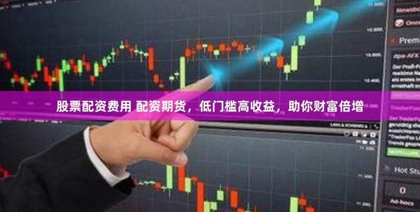 股票配资费用 配资期货，低门槛高收益，助你财富倍增