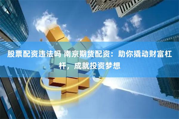 股票配资违法吗 南京期货配资：助你撬动财富杠杆，成就投资梦想