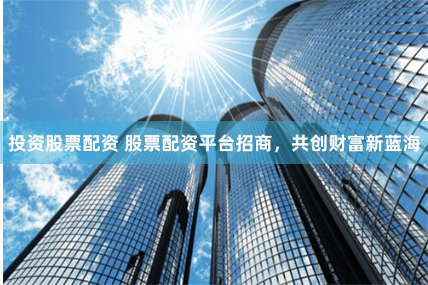 投资股票配资 股票配资平台招商,共创财富新蓝海