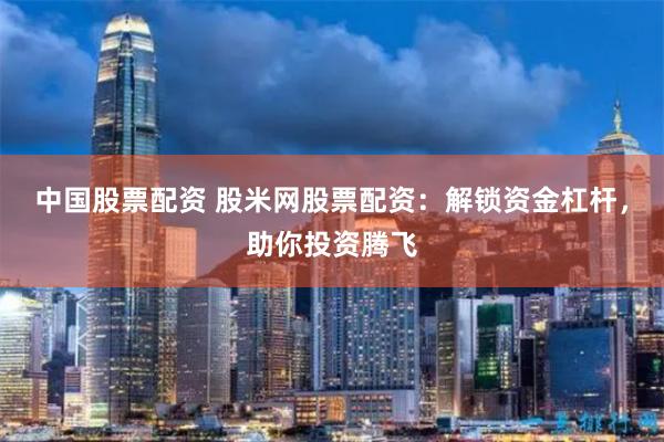 中国股票配资 股米网股票配资：解锁资金杠杆，助你投资腾飞