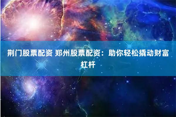 荆门股票配资 郑州股票配资:助你轻松撬动财富杠杆