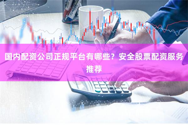 国内配资公司正规平台有哪些？安全股票配资服务推荐