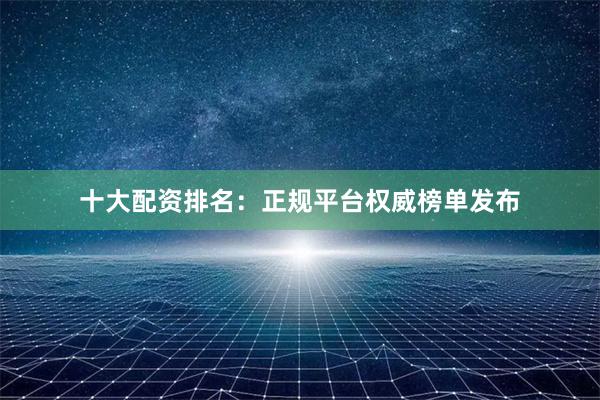 十大配资排名：正规平台权威榜单发布